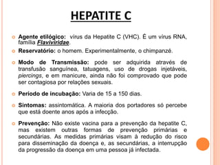 HEPATITE C
 Agente etilógico: vírus da Hepatite C (VHC). É um vírus RNA,
família Flaviviridae.
 Reservatório: o homem. Experimentalmente, o chimpanzé.
 Modo de Transmissão: pode ser adquirida através de
transfusão sanguínea, tatuagens, uso de drogas injetáveis,
piercings, e em manicure, ainda não foi comprovado que pode
ser contagiosa por relações sexuais.
 Período de incubação: Varia de 15 a 150 dias.
 Sintomas: assintomática. A maioria dos portadores só percebe
que está doente anos após a infecção.
 Prevenção: Não existe vacina para a prevenção da hepatite C,
mas existem outras formas de prevenção primárias e
secundárias. As medidas primárias visam à redução do risco
para disseminação da doença e, as secundárias, a interrupção
da progressão da doença em uma pessoa já infectada.
 