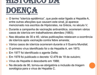 HISTÓRICO DA
DOENÇA
 O termo “icterícia epidêmica”, que pode estar ligado a Hepatite A,
entre outras afecções que causam este sinal, já aparece
mencionado nos escritos de Hipócrates, na Grécia, no século V;
 Durante a campanha de vacinação antivariólica, ocorreram vários
casos de icterícia em trabalhadores alemães (1883);
 Nas décadas de 30 e 40, várias publicações relatavam a ocorrência
de icterícia após vacinação contra febre amarela;
 Vários casos de icterícia ocorreram durante a II Guerra Mundial;
 O primeiro vírus identificado foi o da Hepatite A, em 1973;
 Em 1977 foi identificado o agente Delta;
 Em 1978 foi publicado o decreto 12.479 de 18 de outubro;
 Vírus da Hepatite é descoberto em 1988;
 Na década de 90, tornou-se obrigatória a inclusão da triagem
sorológica para o vírus de Hepatite C.
 