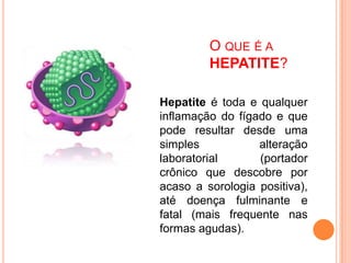 O QUE É A
HEPATITE?
Hepatite é toda e qualquer
inflamação do fígado e que
pode resultar desde uma
simples alteração
laboratorial (portador
crônico que descobre por
acaso a sorologia positiva),
até doença fulminante e
fatal (mais frequente nas
formas agudas).
 