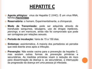 HEPATITE C
 Agente etilógico: vírus da Hepatite C (VHC). É um vírus RNA,
família Flaviviridae.
 Reservatório: o homem. Experimentalmente, o chimpanzé.
 Modo de Transmissão: pode ser adquirida através de
transfusão sanguínea, tatuagens, uso de drogas injetáveis,
piercings, e em manicure, ainda não foi comprovado que pode
ser contagiosa por relações sexuais.
 Período de incubação: Varia de 15 a 150 dias.
 Sintomas: assintomática. A maioria dos portadores só percebe
que está doente anos após a infecção.
 Prevenção: Não existe vacina para a prevenção da hepatite C,
mas existem outras formas de prevenção primárias e
secundárias. As medidas primárias visam à redução do risco
para disseminação da doença e, as secundárias, a interrupção
da progressão da doença em uma pessoa já infectada.
 