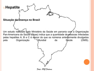 oHepatite


Situação da Doença no Brasil



Um estudo realizado pelo Ministério da Saúde em parceria com a Organização
Pan-Americana da Saúde (Opas) indica que a quantidade de pessoas infectadas
pelas hepatites A, B e C é menor do que os números anteriormente divulgados
pela        Organização        Mundial       da        Saúde        (OMS).




                             Fonte: ONG Fraterna
 