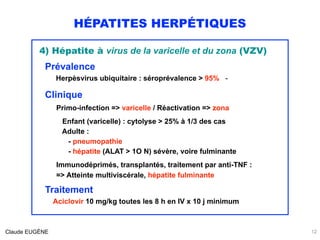 HÉPATITES HERPÉTIQUES
12Claude EUGÈNE
4) Hépatite à virus de la varicelle et du zona (VZV)
Prévalence
Herpèsvirus ubiquitaire : séroprévalence > 95% - 
Clinique 
Primo-infection => varicelle / Réactivation => zona
 
Enfant (varicelle) : cytolyse > 25% à 1/3 des cas 
Adulte :  
- pneumopathie 
- hépatite (ALAT > 1O N) sévère, voire fulminante
Immunodéprimés, transplantés, traitement par anti-TNF :  
=> Atteinte multiviscérale, hépatite fulminante
Traitement
Aciclovir 10 mg/kg toutes les 8 h en IV x 10 j minimum
 