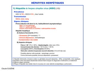 HÉPATITES HERPÉTIQUES
1) Hépatite à herpes simplex virus (HSV) (1/2)
Prévalence
HSV1 # 70%, HSV2 # 10%, chez l’adulte
Transmission
Salive, sexe, sang
Signes cliniques
Primo-infection tôt dans la vie, habituellement asymptomatique 
HSV 1 => oro-pharyngé 
HSV 2 => sphère génitale
Lésions vésiculaires et ulcérées + adénopathies locales
Hépatite herpétique 
A) facteurs favorisants (+++) :
 
- Grossesse (3ème trimestre) 1) 2) 
- Immuno-dépression, chimiothérapie 
- Contamination néo-natale 
 
B) Aspects cliniques
 
Fièvre > 38° (75 à > 80%) , hépatomégalie, ictère rare (10%) 
transaminases très élevées > 50 N (voire > 100 N)
Leucopénie (#50%), thrombopénie (45-90%)
Vésicules cutanéo-muqueuses souvent absentes (1/3 à 2/3 des cas)
Possible atteinte multi-viscérale : oesophage, poumon
Forme fulminante possible (immuno-dépression, grossesse)
………………………………………………………………………………………………………………………………………
1) Hépatite fulminante, érosions orales ou génitales (souvent absentes,, 50%), encéphalite, choc septique,
coagulation intra-vasculaire disséminée doivent faire évoquer le diagnostic et démarrer un traitement
d’urgence (diapo suivante).
2) Risque d’hépatite néo-natale chez le nouveau-né, avec atteinte encéphalique, pulmonaire…
8Claude EUGÈNE
 
