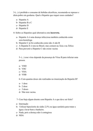 3-(...) é proibido o consumo de bebidas alcoólicas, recomenda-se repouso e
dieta pobre em gorduras. Qual a Hepatite que requer esses cuidados?

   a-   Hepatite A
   b-   Hepatite B e C
   c-   Hepatite D
   d-   Hepatite E

4- Sobre as Hepatites qual alternativa esta incorreta.

   a- Hepatite A é uma doença infecciosa também conhecida como
      soro-homóloga
   b- Hepatite C já foi conhecida como não A não B
   c- A Hepatite E é rara no Brasil, mas comum na Ásia e na África
   d- Para prevenir a Hepatite C não existe vacina


        5- (...) esse vírus depende da presença do Vírus B para infectar uma
        pessoa.

        a-   VHD
        b-   VHC
        c-   VHA
        d-   VHB

        6- Com quantas doses são realizadas na imunização da Hepatite B?

        a-   1 dose
        b-   2 dose
        c-   3 doses
        d-   Não tem vacina.


   7- Caso haja algum doente com Hepatite A o que deve ser feito?

   a- Internação
   b- Utilizar hipoclorito de sódio 2,5% ou água sanitária para tratar a
      água e lavar bem o banheiro.
   c- Nada, pois a doença não é contagiosa
   d- NDA
 