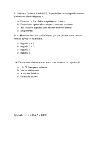 8- O sistema Único de Saúde (SUS) disponibiliza vacina específica contra
o vírus causador da Hepatite A.

   a-   Em casos do descobrimento precoce da doença
   b-   Em qualquer tipo de situação que a doença se encontrar
   c-   Em situações especiais com pessoas imunodeficientes
   d-   Em gestantes

9- As Hepatites têm cura, porém há uma que em 10% dos casos torna-se
crônica e pode ser fulminante.

   a-   Hepatite A e B
   b-   Hepatite C e D
   c-   Hepatite B
   d-   Hepatite E



10- Com quantos dias costumam aparecer os sintomas da Hepatite A?

   a-   15 a 50 dias após a infecção
   b-   30 dias a seis meses
   c-   A reação é imediata
   d-   Em media um ano




GABARITO: C C D A A C B C C
 