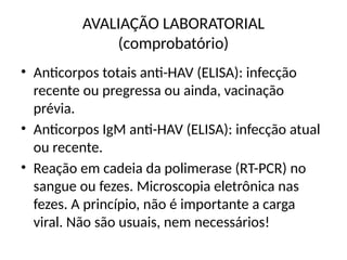 AVALIAÇÃO LABORATORIAL
(comprobatório)
• Anticorpos totais anti-HAV (ELISA): infecção
recente ou pregressa ou ainda, vacinação
prévia.
• Anticorpos IgM anti-HAV (ELISA): infecção atual
ou recente.
• Reação em cadeia da polimerase (RT-PCR) no
sangue ou fezes. Microscopia eletrônica nas
fezes. A princípio, não é importante a carga
viral. Não são usuais, nem necessários!
 