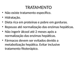 TRATAMENTO
• Não existe tratamento específico.
• Hidratação.
• Dieta rica em proteínas e pobre em gorduras.
• Repouso até normalização das enzimas hepáticas.
• Não ingerir álcool até 2 meses após a
normalização das enzimas hepáticas.
• Fármacos devem ser evitados devido a
metabolização hepática. Evitar inclusive
tratamento fitoterápico.
 