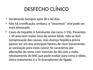 DESFECHO CLÍNICO
• Geralmente benigno após 30 a 60 dias.
• Não há cronificação, embora, o “clearence” viral pode ser
mais demorado.
• Casos de hepatite A fulminante são raros (<1%). Pacientes
> 50 anos tem maior risco de serem fatais. Não se tem
comprovação das causas, mas doença hepática prévia
parece ser um dos principais fatores de risco (recomenda-
se vacinação para estes casos). Se caracteriza por
alterações do sono, com inversão do dia com a noite,
rebaixamento do SNC que pode evoluir para coma e óbito.
Único tratamento é o Tx (transplante) de fígado.
 