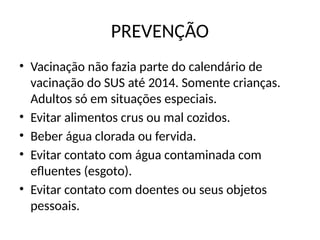 PREVENÇÃO
• Vacinação não fazia parte do calendário de
vacinação do SUS até 2014. Somente crianças.
Adultos só em situações especiais.
• Evitar alimentos crus ou mal cozidos.
• Beber água clorada ou fervida.
• Evitar contato com água contaminada com
efluentes (esgoto).
• Evitar contato com doentes ou seus objetos
pessoais.
 