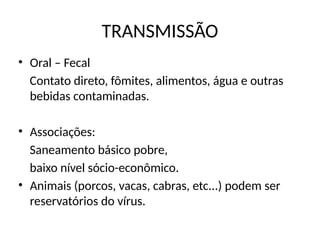 TRANSMISSÃO
• Oral – Fecal
Contato direto, fômites, alimentos, água e outras
bebidas contaminadas.
• Associações:
Saneamento básico pobre,
baixo nível sócio-econômico.
• Animais (porcos, vacas, cabras, etc...) podem ser
reservatórios do vírus.
 