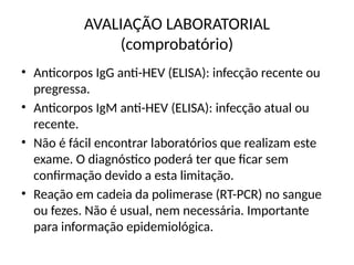 AVALIAÇÃO LABORATORIAL
(comprobatório)
• Anticorpos IgG anti-HEV (ELISA): infecção recente ou
pregressa.
• Anticorpos IgM anti-HEV (ELISA): infecção atual ou
recente.
• Não é fácil encontrar laboratórios que realizam este
exame. O diagnóstico poderá ter que ficar sem
confirmação devido a esta limitação.
• Reação em cadeia da polimerase (RT-PCR) no sangue
ou fezes. Não é usual, nem necessária. Importante
para informação epidemiológica.
 