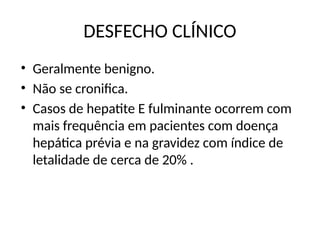 DESFECHO CLÍNICO
• Geralmente benigno.
• Não se cronifica.
• Casos de hepatite E fulminante ocorrem com
mais frequência em pacientes com doença
hepática prévia e na gravidez com índice de
letalidade de cerca de 20% .
 
