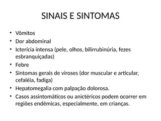 SINAIS E SINTOMAS
• Vômitos
• Dor abdominal
• Icterícia intensa (pele, olhos, bilirrubinúria, fezes
esbranquiçadas)
• Febre
• Sintomas gerais de viroses (dor muscular e articular,
cefaléia, fadiga)
• Hepatomegalia com palpação dolorosa.
• Casos assintomáticos ou anictéricos podem ocorrer em
regiões endêmicas, especialmente, em crianças.
 