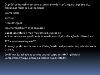Os pródromos melhoram com o surgimento da icterícia que atinge seu pico
máximo ao redor de duas semanas
Exame Físico:
Icterícia
Hepatomegalia
Esplenomegalia em 25 % dos casos
Dados laboratoriais mais marcantes: Elevação de
aminotransferases, geralmente acima de 1000 UI/dl e elevação de bilirrubinas
ALT aumenta mais que AST
A doença pode ocorrer sem manifestações de qualquer natureza, sobretudo em
crianças
Confirmação: achado no sangue de anti-corpo anti-HVA IgG e IgM.
Comportamento que ocorre na maioria dos infectados.
 