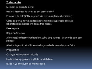 Tratamento
Medidas de Suporte Geral
Hospitalizações são raras, só em casos de IHF
Em casos de IHF ( CTI e experiência em transplantes hepáticos)
Cerca de 85% a 90% dos doentes têm uma recuperação clínica e
laboratorial completa em dois a três meses.
Fase aguda
Repouso Relativo
Alimentação determinada pela escolha do paciente , de acordo com seu
paladar
Abolir a ingestão alcoólica e de drogas sabidamente hepatotóxica
Prognostico
Crianças 0,1% de mortalidade
Idade entre 15-39 anos 0,4% de mortalidade
Idade > 40 anos 1,1% de mortalidade
 
