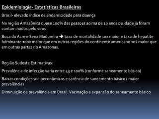 Epidemiologia- Estatísticas Brasileiras
Brasil- elevado índice de endemicidade para doença
Na região Amazônica quase 100% das pessoas acima de 10 anos de idade já foram
contaminados pelo vírus
Boca do Acre e Sena Madureira  taxa de mortalidade 10x maior e taxa de hepatite
fulminante 100x maior que em outras regiões do continente americano 10x maior que
em outras partes do Amazonas.


Região Sudeste Estimativas:
Prevalência de infecção varia entre 43 e 100% (conforme saneamento básico)
Baixas condições socioeconômicas e carência de saneamento básico ( maior
prevalência)
Diminuição de prevalência em Brasil: Vacinação e expansão do saneamento básico
 