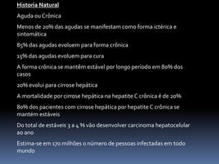Historia Natural
Aguda ou Crônica
Menos de 20% das agudas se manifestam como forma ictérica e
sintomática
85% das agudas evoluem para forma crônica
15% das agudas evoluem para cura
A forma crônica se mantêm estável por longo período em 80% dos
casos
20% evolui para cirrose hepática
A mortalidade por cirrose hepática na hepatite C crônica é de 20%
80% dos pacientes com cirrose hepática por hepatite C crônica se
mantém estáveis
Do total de estáveis 3 a 4 % vão desenvolver carcinoma hepatocelular
ao ano
Estima-se em 170 milhões o número de pessoas infectadas em todo
mundo
 