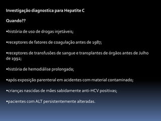 Investigação diagnostica para Hepatite C

Quando??

•história de uso de drogas injetáveis;

•receptores de fatores de coagulação antes de 1987;

•receptores de transfusões de sangue e transplantes de órgãos antes de Julho
de 1992;

•história de hemodiálise prolongada;

•após exposição parenteral em acidentes com material contaminado;

•crianças nascidas de mães sabidamente anti-HCV positivas;

•pacientes com ALT persistentemente alteradas.
 