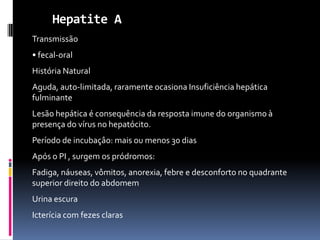 Hepatite A
Transmissão
• fecal-oral
História Natural
Aguda, auto-limitada, raramente ocasiona Insuficiência hepática
fulminante
Lesão hepática é consequência da resposta imune do organismo à
presença do vírus no hepatócito.
Período de incubaçâo: mais ou menos 30 dias
Após o PI , surgem os pródromos:
Fadiga, náuseas, vômitos, anorexia, febre e desconforto no quadrante
superior direito do abdomem
Urina escura
Icterícia com fezes claras
 