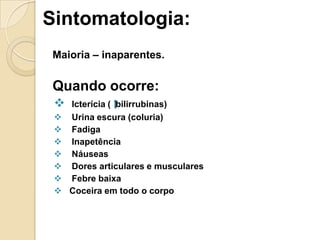 Sintomatologia:
Maioria – inaparentes.
Quando ocorre:
 Icterícia ( bilirrubinas)
 Urina escura (coluria)
 Fadiga
 Inapetência
 Náuseas
 Dores articulares e musculares
 Febre baixa
 Coceira em todo o corpo
 