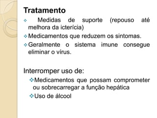 Tratamento
 Medidas de suporte (repouso até
melhora da icterícia)
Medicamentos que reduzem os sintomas.
Geralmente o sistema imune consegue
eliminar o vírus.
Interromper uso de:
Medicamentos que possam comprometer
ou sobrecarregar a função hepática
Uso de álcool
 