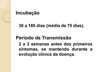 Incubação
30 a 180 dias (média de 75 dias).
Período de Transmissão
2 a 3 semanas antes dos primeiros
sintomas, se mantendo durante a
evolução clínica da doença.
 