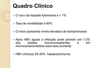 Quadro Clínico
 O risco de hepatite fulminante é < 1%
 Taxa de mortalidade é 60%
 O início apresenta níveis elevados de transaminases
 Após HBV aguda a infecção pode persistir em 1-2%
dos adultos imunocompetentes e em
imunocomprometidos essa taxa aumenta
 HBV crônicos 25-30% hepatocarcinoma
 