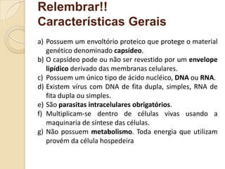 Relembrar!!
Características Gerais
a) Possuem um envoltório proteico que protege o material
genético denominado capsídeo.
b) O capsídeo pode ou não ser revestido por um envelope
lipídico derivado das membranas celulares.
c) Possuem um único tipo de ácido nucléico, DNA ou RNA.
d) Existem vírus com DNA de fita dupla, simples, RNA de
fita dupla ou simples.
e) São parasitas intracelulares obrigatórios.
f) Multiplicam-se dentro de células vivas usando a
maquinaria de síntese das células.
g) Não possuem metabolismo. Toda energia que utilizam
provém da célula hospedeira
 