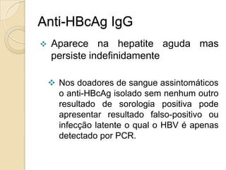 Anti-HBcAg IgG
 Aparece na hepatite aguda mas
persiste indefinidamente
 Nos doadores de sangue assintomáticos
o anti-HBcAg isolado sem nenhum outro
resultado de sorologia positiva pode
apresentar resultado falso-positivo ou
infecção latente o qual o HBV é apenas
detectado por PCR.
 