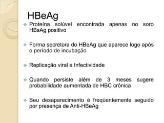 HBeAg
 Proteína solúvel encontrada apenas no soro
HBsAg positivo
 Forma secretora do HBeAg que aparece logo após
o período de incubação
 Replicação viral e Infectividade
 Quando persiste além de 3 meses sugere
probabilidade aumentada de HBC crônica
 Seu desaparecimento é freqüentemente seguido
por presença de Anti-HBeAg
 