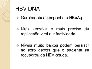 HBV DNA
 Geralmente acompanha o HBeAg
 Mais sensível e mais preciso da
replicação viral e infectividade
 Níveis muito baixos podem persistir
no soro depois que o paciente se
recuperou da HBV aguda.
 