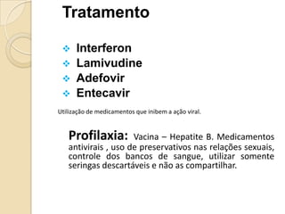 Tratamento
 Interferon
 Lamivudine
 Adefovir
 Entecavir
Utilização de medicamentos que inibem a ação viral.
Profilaxia: Vacina – Hepatite B. Medicamentos
antivirais , uso de preservativos nas relações sexuais,
controle dos bancos de sangue, utilizar somente
seringas descartáveis e não as compartilhar.
 