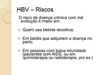 HBV – Riscos
O risco de doença crônica com má
evolução é maior em:
 Quem usa bebida alcoólica;
 Em bebês que adquirem a doença no
parto;
 Em pessoas com baixa imunidade
(pacientes com AIDS, ou em
quimioterapia ou radioterapia, por ex.)
 