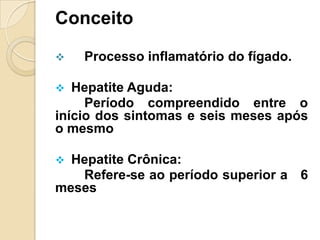Conceito
 Processo inflamatório do fígado.
 Hepatite Aguda:
Período compreendido entre o
início dos sintomas e seis meses após
o mesmo
 Hepatite Crônica:
Refere-se ao período superior a 6
meses
 