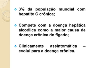  3% da população mundial com
hepatite C crônica;
 Compete com a doença hepática
alcoólica como a maior causa de
doença crônica do fígado;
 Clinicamente assintomática –
evolui para a doença crônica.
 