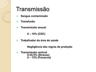 Transmissão
 Sangue contaminado
 Transfusão
 Transmissão sexual
6 – 10% (CDC)
 Trabalhador da área de saúde
Negligência das regras de proteção
 Transmissão vertical
0-35,5% (Strauss)
0 – 13% (Focaccia)
 