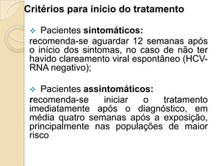 Critérios para início do tratamento
 Pacientes sintomáticos:
recomenda-se aguardar 12 semanas após
o início dos sintomas, no caso de não ter
havido clareamento viral espontâneo (HCV-
RNA negativo);
 Pacientes assintomáticos:
recomenda-se iniciar o tratamento
imediatamente após o diagnóstico, em
média quatro semanas após a exposição,
principalmente nas populações de maior
risco
 
