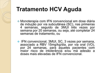 Tratamento HCV Aguda
 Monoterapia com IFN convencional em dose diária
de indução por via subcutânea (SC), nas primeiras
4 semanas, seguido de 3MUI três vezes por
semana por 20 semanas, ou seja, até completar 24
semanas de tratamento, ou
 IFN convencional, 3MUI, SC, 3 vezes por semana,
associado a RBV 15mg/kg/dia, por via oral (VO),
por 24 semanas, para aqueles pacientes com
maior risco de intolerância e/ou má adesão a
doses mais elevadas de IFN convencional.
 