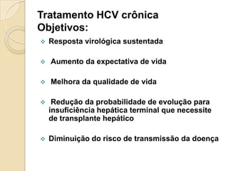 Tratamento HCV crônica
Objetivos:
 Resposta virológica sustentada
 Aumento da expectativa de vida
 Melhora da qualidade de vida
 Redução da probabilidade de evolução para
insuficiência hepática terminal que necessite
de transplante hepático
 Diminuição do risco de transmissão da doença
 