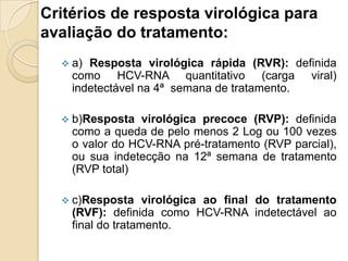 Critérios de resposta virológica para
avaliação do tratamento:
 a) Resposta virológica rápida (RVR): definida
como HCV-RNA quantitativo (carga viral)
indetectável na 4ª semana de tratamento.
 b)Resposta virológica precoce (RVP): definida
como a queda de pelo menos 2 Log ou 100 vezes
o valor do HCV-RNA pré-tratamento (RVP parcial),
ou sua indetecção na 12ª semana de tratamento
(RVP total)
 c)Resposta virológica ao final do tratamento
(RVF): definida como HCV-RNA indetectável ao
final do tratamento.
 