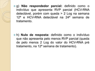  g) Não respondedor parcial: definido como o
indivíduo que apresenta RVP parcial (HCV-RNA
detectável, porém com queda > 2 Log na semana
12ª e HCV-RNA detectável na 24ª semana de
tratamento.
 h) Nulo de resposta: definido como o indivíduo
que não apresenta pelo menos RVP parcial (queda
de pelo menos 2 Log do valor do HCV-RNA pré
tratamento, na 12ª semana de tratamento).
 