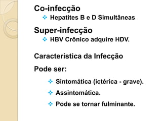 Co-infecção
 Hepatites B e D Simultâneas
Super-infecção
 HBV Crônico adquire HDV.
Característica da Infecção
Pode ser:
 Sintomática (ictérica - grave).
 Assintomática.
 Pode se tornar fulminante.
 