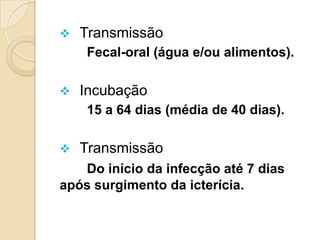  Transmissão
Fecal-oral (água e/ou alimentos).
 Incubação
15 a 64 dias (média de 40 dias).
 Transmissão
Do início da infecção até 7 dias
após surgimento da icterícia.
 
