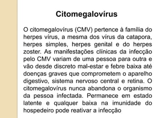 O citomegalovírus (CMV) pertence à família do
herpes vírus, a mesma dos vírus da catapora,
herpes simples, herpes genital e do herpes
zoster. As manifestações clínicas da infecção
pelo CMV variam de uma pessoa para outra e
vão desde discreto mal-estar e febre baixa até
doenças graves que comprometem o aparelho
digestivo, sistema nervoso central e retina. O
citomegalovírus nunca abandona o organismo
da pessoa infectada. Permanece em estado
latente e qualquer baixa na imunidade do
hospedeiro pode reativar a infecção
Citomegalovírus
 