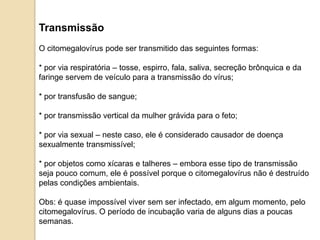 Transmissão
O citomegalovírus pode ser transmitido das seguintes formas:
* por via respiratória – tosse, espirro, fala, saliva, secreção brônquica e da
faringe servem de veículo para a transmissão do vírus;
* por transfusão de sangue;
* por transmissão vertical da mulher grávida para o feto;
* por via sexual – neste caso, ele é considerado causador de doença
sexualmente transmissível;
* por objetos como xícaras e talheres – embora esse tipo de transmissão
seja pouco comum, ele é possível porque o citomegalovírus não é destruído
pelas condições ambientais.
Obs: é quase impossível viver sem ser infectado, em algum momento, pelo
citomegalovírus. O período de incubação varia de alguns dias a poucas
semanas.
 