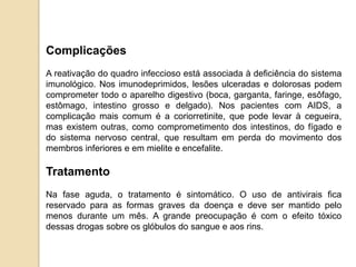 Complicações
A reativação do quadro infeccioso está associada à deficiência do sistema
imunológico. Nos imunodeprimidos, lesões ulceradas e dolorosas podem
comprometer todo o aparelho digestivo (boca, garganta, faringe, esôfago,
estômago, intestino grosso e delgado). Nos pacientes com AIDS, a
complicação mais comum é a coriorretinite, que pode levar à cegueira,
mas existem outras, como comprometimento dos intestinos, do fígado e
do sistema nervoso central, que resultam em perda do movimento dos
membros inferiores e em mielite e encefalite.
Tratamento
Na fase aguda, o tratamento é sintomático. O uso de antivirais fica
reservado para as formas graves da doença e deve ser mantido pelo
menos durante um mês. A grande preocupação é com o efeito tóxico
dessas drogas sobre os glóbulos do sangue e aos rins.
 