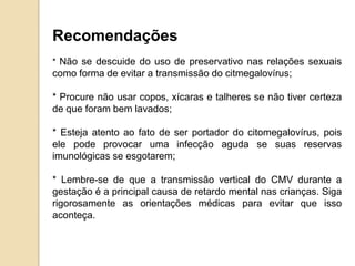Recomendações
* Não se descuide do uso de preservativo nas relações sexuais
como forma de evitar a transmissão do citmegalovírus;
* Procure não usar copos, xícaras e talheres se não tiver certeza
de que foram bem lavados;
* Esteja atento ao fato de ser portador do citomegalovírus, pois
ele pode provocar uma infecção aguda se suas reservas
imunológicas se esgotarem;
* Lembre-se de que a transmissão vertical do CMV durante a
gestação é a principal causa de retardo mental nas crianças. Siga
rigorosamente as orientações médicas para evitar que isso
aconteça.
 