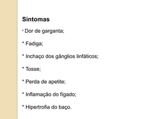 Sintomas
* Dor de garganta;
* Fadiga;
* Inchaço dos gânglios linfáticos;
* Tosse;
* Perda de apetite;
* Inflamação do fígado;
* Hipertrofia do baço.
 