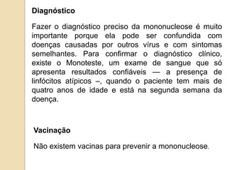 Vacinação
Não existem vacinas para prevenir a mononucleose.
Diagnóstico
Fazer o diagnóstico preciso da mononucleose é muito
importante porque ela pode ser confundida com
doenças causadas por outros vírus e com sintomas
semelhantes. Para confirmar o diagnóstico clínico,
existe o Monoteste, um exame de sangue que só
apresenta resultados confiáveis — a presença de
linfócitos atípicos –, quando o paciente tem mais de
quatro anos de idade e está na segunda semana da
doença.
 