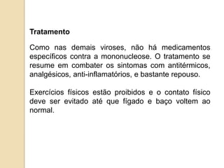Tratamento
Como nas demais viroses, não há medicamentos
específicos contra a mononucleose. O tratamento se
resume em combater os sintomas com antitérmicos,
analgésicos, anti-inflamatórios, e bastante repouso.
Exercícios físicos estão proibidos e o contato físico
deve ser evitado até que fígado e baço voltem ao
normal.
 